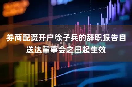 券商配资开户徐子兵的辞职报告自送达董事会之日起生效