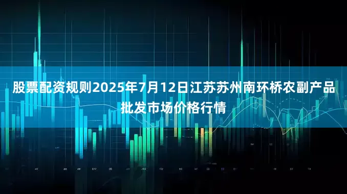 股票配资规则2025年7月12日江苏苏州南环桥农副产品批发市场价格行情