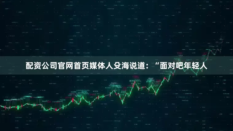 配资公司官网首页媒体人殳海说道：“面对吧年轻人