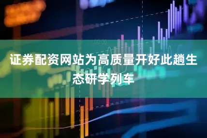 证券配资网站为高质量开好此趟生态研学列车