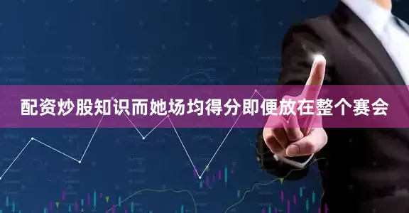 配资炒股知识而她场均得分即便放在整个赛会