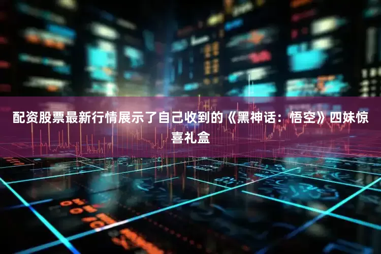 配资股票最新行情展示了自己收到的《黑神话：悟空》四妹惊喜礼盒