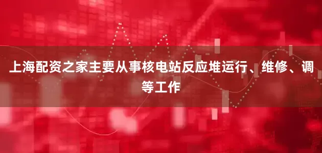 上海配资之家主要从事核电站反应堆运行、维修、调等工作